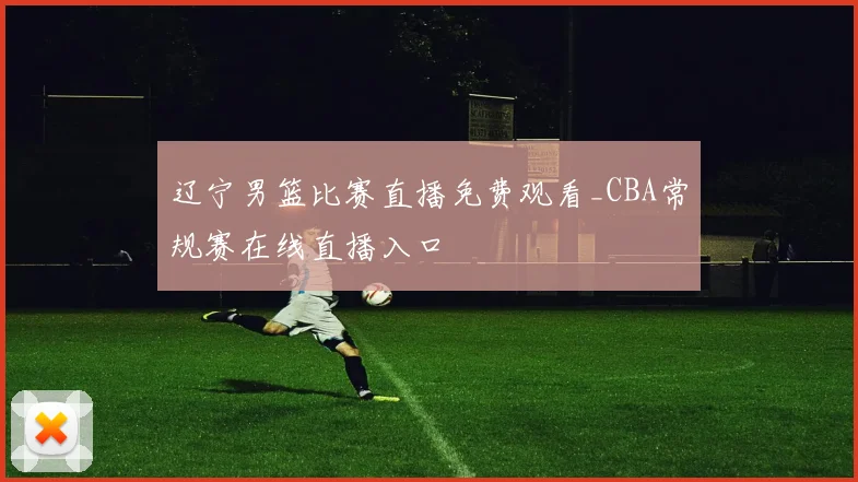 辽宁男篮比赛直播免费观看_CBA常规赛在线直播入口