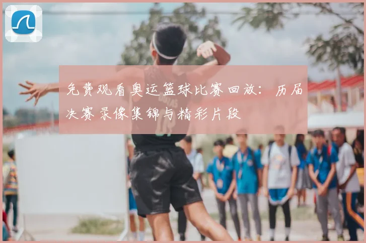 免费观看奥运篮球比赛回放：历届决赛录像集锦与精彩片段