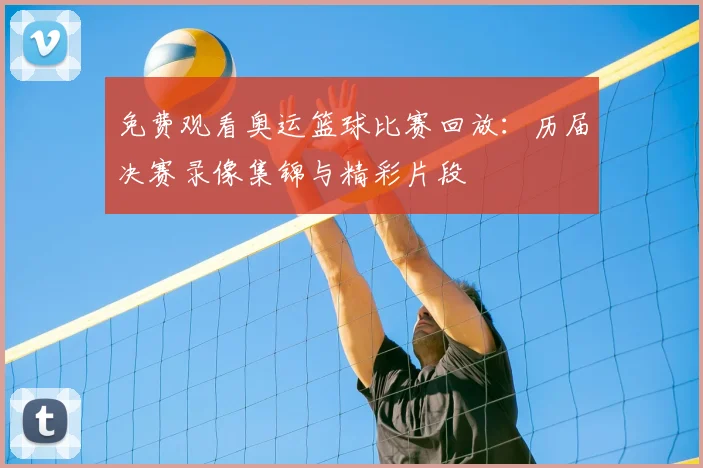 免费观看奥运篮球比赛回放:历届决赛录像集锦与精彩片段