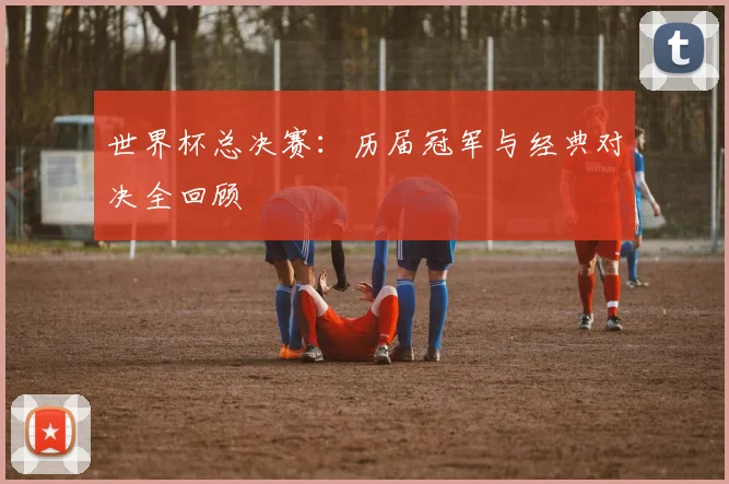 世界杯总决赛：历届冠军与经典对决全回顾