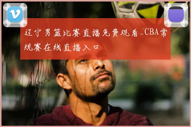 辽宁男篮比赛直播免费观看_CBA常规赛在线直播入口