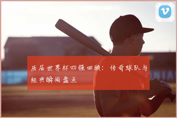 历届世界杯四强回顾：传奇球队与经典瞬间盘点