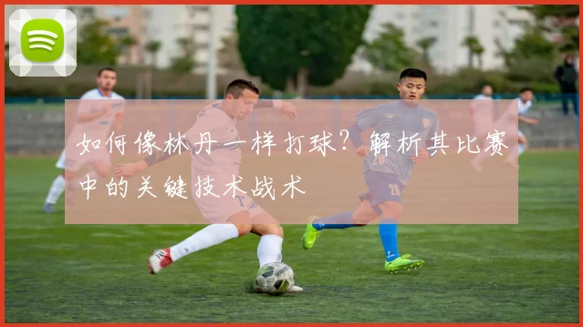 如何像林丹一样打球？解析其比赛中的关键技术战术